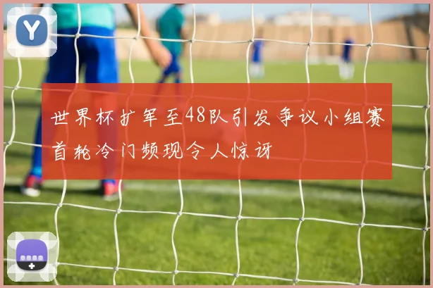 世界杯扩军至48队引发争议小组赛首轮冷门频现令人惊讶