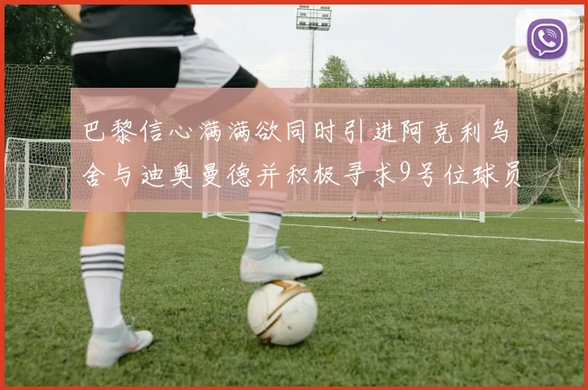 巴黎信心满满欲同时引进阿克利乌舍与迪奥曼德并积极寻求9号位球员
