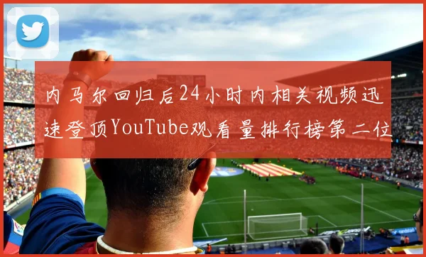 内马尔回归后24小时内相关视频迅速登顶YouTube观看量排行榜第二位