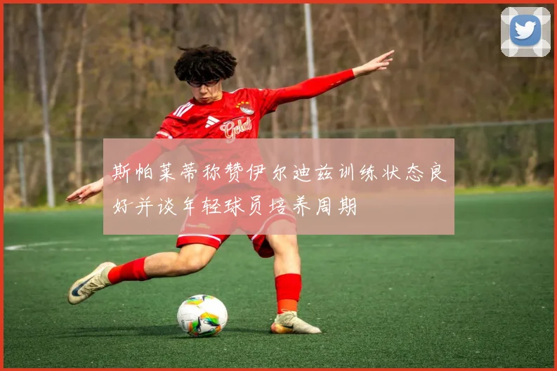 斯帕莱蒂称赞伊尔迪兹训练状态良好并谈年轻球员培养周期