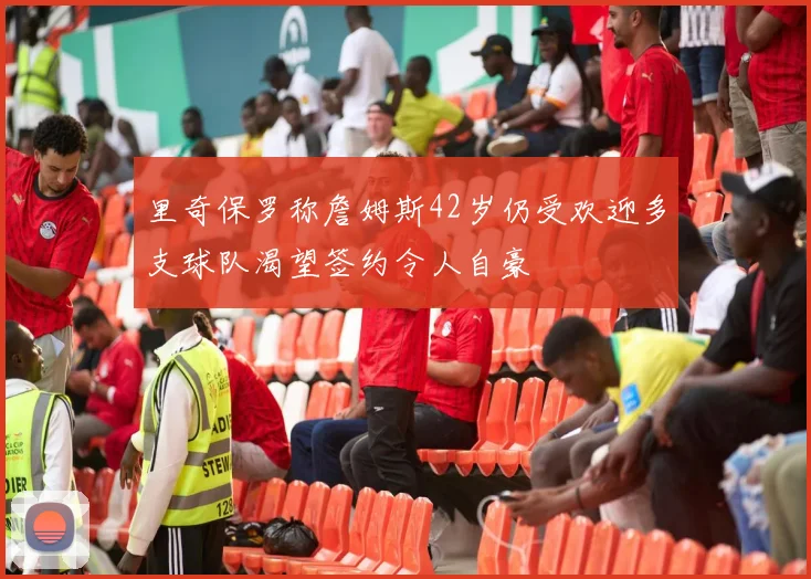 里奇保罗称詹姆斯42岁仍受欢迎多支球队渴望签约令人自豪