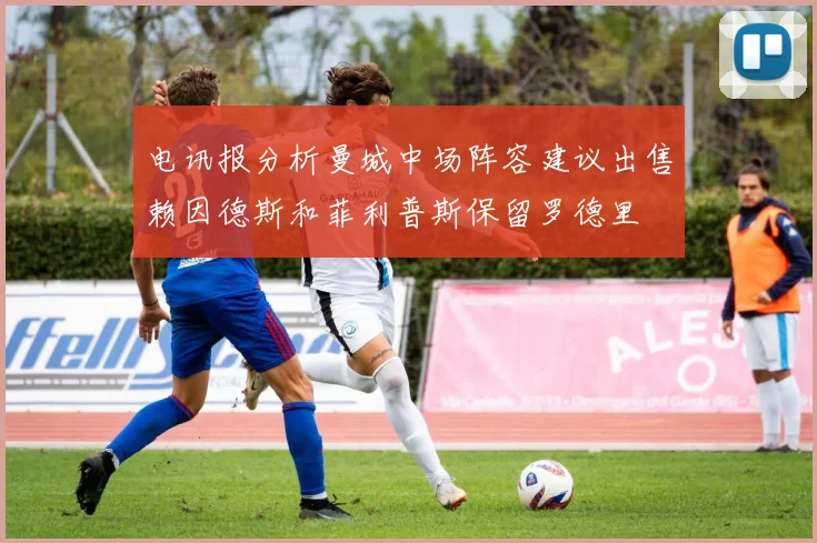 电讯报分析曼城中场阵容建议出售赖因德斯和菲利普斯保留罗德里