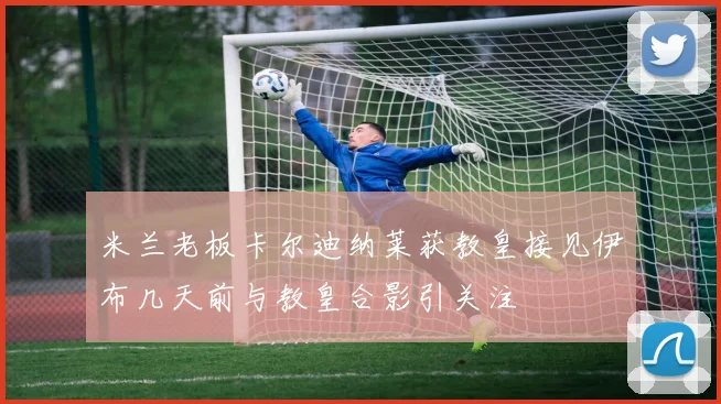 米兰老板卡尔迪纳莱获教皇接见伊布几天前与教皇合影引关注