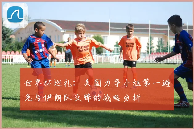 世界杯巡礼：美国力争小组第一避免与伊朗队交锋的战略分析