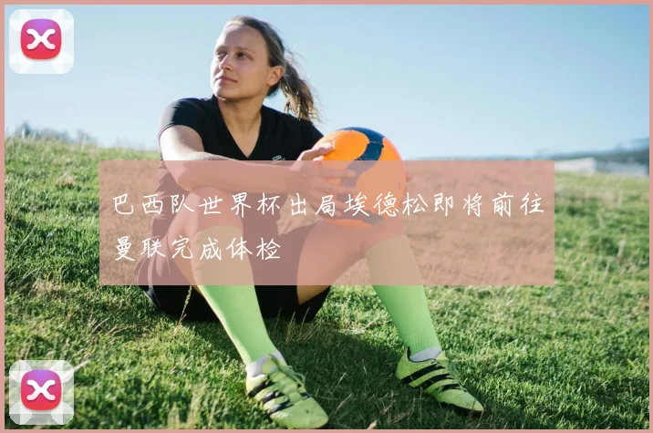 巴西队世界杯出局埃德松即将前往曼联完成体检